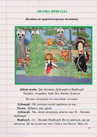 20
ЛІСОВА ПРИГОДА
Вистава на природоохоронну тематику
Дійові особи: Два Лісовика Дубоверб та Вербодуб,
Надійка, Андрійко, Баба Яга, Квітка, Бджола.
Музика, декорація лісу,виходять лісовики.
Дубоверб. Ой, скільки гостей прийшло до нас.
Разом. Доброго дня, друзі!
Дубоверб. Ми, лісові мешканці, вітаємо вас! Я – Лісовик
Дубоверб.
Вербодуб. І я – Лісовик Вербодуб. Ви не дивіться, що ми
маленькі. Це ми на вигляд такі. Сили у нас багато. Весь ліс
 