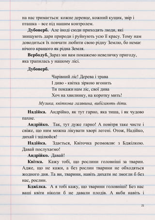 21
на нас тримається: кожне деревце, кожний кущик, звір і
пташка – все під нашим контролем.
Дубоверб. Але іноді сюди приходять люди, які
знищують дари природи і руйнують усю її красу. Тому нам
доводиться їх повчати любити свою рідну Землю, бо немає
нічого кращого як рідна Земля.
Вербодуб. Зараз ми вам покажемо невеличку пригоду,
яка трапилась у нашому лісі.
Дубоверб.
Чарівний ліс! Дерева і трава
І диво - квітка зіркою вгонить
Ти покажи нам ліс, свої дива
Хоч на хвилинку, на коротку мить!
Музика, квіткова галявина, вибігають діти.
Надійка. Андрійко, як тут гарно, яка тиша, і як чудово
пахне.
Андрійко. Так, тут дуже гарно! А повітря таке чисте і
свіже, що ним можна лікувати хворі легені. Отож, Надійко,
дихай і зцілюйся!
Надійка. Здається, Квіточка розмовляє з Бджілкою.
Давай послухаємо!
Андрійко. Давай!
Квітка. Кажу тобі, що рослини головніші за тварин.
Адже, що не кажи, а без рослин тварини не обходяться
жодного дня. Та ви, тварини, навіть дихати не змогли б без
нас, рослин.
Бджілка. А я тобі кажу, що тварини головніші! Без нас
ваші квіти ніколи б не давали плодів. А якби навіть і
 