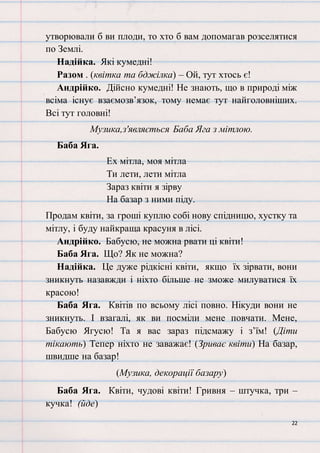 22
утворювали б ви плоди, то хто б вам допомагав розселятися
по Землі.
Надійка. Які кумедні!
Разом . (квітка та бджілка) – Ой, тут хтось є!
Андрійко. Дійсно кумедні! Не знають, що в природі між
всіма існує взаємозв’язок, тому немає тут найголовніших.
Всі тут головні!
Музика,з'являється Баба Яга з мітлою.
Баба Яга.
Ех мітла, моя мітла
Ти лети, лети мітла
Зараз квіти я зірву
На базар з ними піду.
Продам квіти, за гроші куплю собі нову спідницю, хустку та
мітлу, і буду найкраща красуня в лісі.
Андрійко. Бабусю, не можна рвати ці квіти!
Баба Яга. Що? Як не можна?
Надійка. Це дуже рідкісні квіти, якщо їх зірвати, вони
зникнуть назавжди і ніхто більше не зможе милуватися їх
красою!
Баба Яга. Квітів по всьому лісі повно. Нікуди вони не
зникнуть. І взагалі, як ви посміли мене повчати. Мене,
Бабусю Ягусю! Та я вас зараз підсмажу і з’їм! (Діти
тікають) Тепер ніхто не заважає! (Зриває квіти) На базар,
швидше на базар!
(Музика, декорації базару)
Баба Яга. Квіти, чудові квіти! Гривня – штучка, три –
кучка! (йде)
 