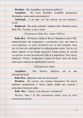 23
Надійка. Ой, Андрійко, що будемо робити?
Андрійко. Не плач, Надійко, потрібно розшукати
Лісовиків, може вони допоможуть!
Дубоверб. А ми вже тут! Не плачте, ми все бачили і
чули!
Вербодуб. Ви дуже сміливі і хороші діти. Повчали саму
Бабу Ягу. Ходімо, у нас є план.
(З'являється Баба Яга, читає СМСку)
Баба Яга. Ой бідна я Бабуся Ягуся! Прийшло мені СМС
повідомлення від подружки з сусіднього лісу, що вона в
гості прилітає, та хоче зустрітися ось на цій галявині, тому
що тут ростуть найгарніші та найрідкісніші квіти. Але ж я ці
квіти зірвала та на базарі продала! Тепер немає де гостей
зустрічати та чим милуватися! Що ж я наробила! Таку красу
знищила. Тепер і подружки в мене не буде, тому що вона
мені цього ніколи не пробачить! (плаче)
(З'являються діти)
Андрійко. Ось бачите, Бабусю, ми ж вас
попереджували!
Баба Яга. Даремно я вас не послухала!
Надійка. Не плачте, все можна виправити. На щастя
коріння залишилося у землі, треба добре все полити і
можливо станеться диво.
Баба Яга. Гаразд, тоді швидше поливаємо!
Музика, діти і Б. Яга поливають квіти, вони на очах
починають рости.
 