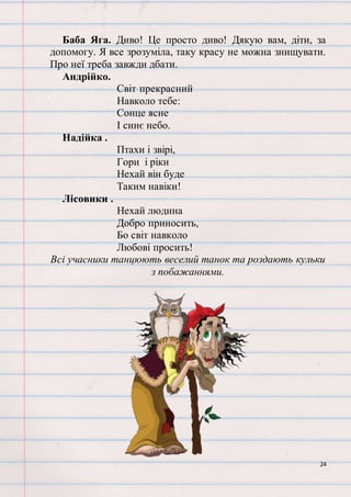 24
Баба Яга. Диво! Це просто диво! Дякую вам, діти, за
допомогу. Я все зрозуміла, таку красу не можна знищувати.
Про неї треба завжди дбати.
Андрійко.
Світ прекрасний
Навколо тебе:
Сонце ясне
І синє небо.
Надійка .
Птахи і звірі,
Гори і ріки
Нехай він буде
Таким навіки!
Лісовики .
Нехай людина
Добро приносить,
Бо світ навколо
Любові просить!
Всі учасники танцюють веселий танок та роздають кульки
з побажаннями.
 