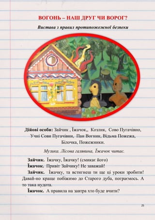 25
ВОГОНЬ – НАШ ДРУГ ЧИ ВОРОГ?
Вистава з правил протипожежної безпеки
Дійові особи: Зайчик , Їжачок,, Козлик, Сово Пугачівно,
Учні Сови Пугачівни, Пан Вогник, Відьма Пожежа,
Білочка, Пожежники.
Музика. Лісова галявина, Їжачок читає.
Зайчик. Їжачку, Їжачку! (смикає його)
Їжачок. Привіт Зайчику! Не заважай!
Зайчик. Їжачку, та встигнеш ти ще ці уроки зробити!
Давай-но краще побіжимо до Старого дуба, пограємось. А
то така нудота.
Їжачок. А правила на завтра хто буде вчити?
 