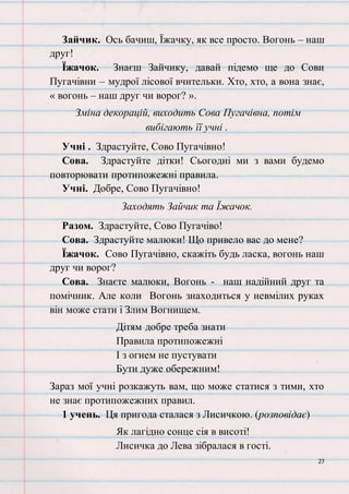 27
Зайчик. Ось бачиш, Їжачку, як все просто. Вогонь – наш
друг!
Їжачок. Знаєш Зайчику, давай підемо ще до Сови
Пугачівни – мудрої лісової вчительки. Хто, хто, а вона знає,
« вогонь – наш друг чи ворог? ».
Зміна декорацій, виходить Сова Пугачівна, потім
вибігають її учні .
Учні . Здрастуйте, Сово Пугачівно!
Сова. Здрастуйте дітки! Сьогодні ми з вами будемо
повторювати протипожежні правила.
Учні. Добре, Сово Пугачівно!
Заходять Зайчик та Їжачок.
Разом. Здрастуйте, Сово Пугачіво!
Сова. Здрастуйте малюки! Що привело вас до мене?
Їжачок. Сово Пугачівно, скажіть будь ласка, вогонь наш
друг чи ворог?
Сова. Знаєте малюки, Вогонь - наш надійний друг та
помічник. Але коли Вогонь знаходиться у невмілих руках
він може стати і Злим Вогнищем.
Дітям добре треба знати
Правила протипожежні
І з огнем не пустувати
Бути дуже обережним!
Зараз мої учні розкажуть вам, що може статися з тими, хто
не знає протипожежних правил.
1 учень. Ця пригода сталася з Лисичкою. (розповідає)
Як лагідно сонце сія в висоті!
Лисичка до Лева зібралася в гості.
 