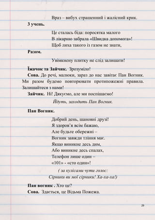 29
Враз – вибух страшенний і жалісний крик.
3 учень.
Це сталась біда: поросятка малого
В лікарню забрала «Швидка допомога»!
Щоб лиха такого із газом не знати,
Разом.
Увімкнену плитку не слід залишати!
Їжачок та Зайчик. Зрозуміло!
Сова. До речі, малюки, зараз до нас завітає Пан Вогник.
Ми разом будемо повторювати протипожежні правила.
Залишайтеся з нами!
Зайчик. Ні! Дякуємо, але ми поспішаємо!
Йдуть, заходить Пан Вогник.
Пан Вогник.
Добрий день, шановні друзі!
Я здоров’я всім бажаю,
Але будьте обережні –
Вогник завжди тління має.
Якщо виникне десь дим,
Або виникне десь спалах,
Телефон лише один –
«101» - «сто один»!
( за кулісами чути голос:
Сірники ви мої сірники! Ха-ха-ха!)
Пан вогник . Хто це?
Сова. Здається, це Відьма Пожежа.
 