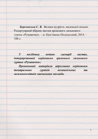 3
Березовська С. В. Велика мудрість маленької ляльки:
Репертуарний збірник вистав зразкового лялькового
гуртка «Рукавичка». – м. Кам’янець-Подільський, 2014. –
106 с.
У посібнику подано сценарії вистав,
інтерпретовані керівником зразкового лялькового
гуртка «Рукавичка».
Пропоновані матеріали адресовано керівникам
театральних гуртків позашкільних та
загальноосвітніх навчальних закладів.
 