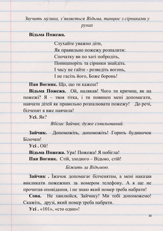 30
Звучить музика, з’являється Відьма, танцює з сірниками у
руках
Відьма Пожежа.
Слухайте уважно діти,
Як правильно пожежу розпалити:
Спочатку ви по хаті побродіть,
Понишпоріть та сірники знайдіть.
І часу не гайте - розведіть вогонь,
І не гасіть його, Боже боронь!
Пан Вогник. Що, що ти кажеш?
Відьма Пожежа. Ой, налякав! Чого ти кричиш, як на
пожежі? Я – твоя тітка, і ти повинен мені допомагати,
навчати дітей як правильно розпалювати пожежу! До речі,
білченят я вже навчила!
Усі. Як?
Вбігає Зайчик, дуже схвильований.
Зайчик. Допоможіть, допоможіть! Горить будиночок
Білочки!
Усі . Ой!
Відьма Пожежа. Ура! Пожежа! Я побігла!
Пан Вогник. Стій, злодюго – Відьмо, стій!
Біжить за Відьмою.
Зайчик . Їжачок допомагає білченятам, а мені наказав
викликати пожежних за номером телефону. А я ще не
прочитав оповідання, і не знаю який номер треба набрати!
Сова. Не хвилюйся, Зайчику! Ми тобі допоможемо!
Скажіть, друзі, який номер треба набрати.
Усі . «101», «сто один»!
 