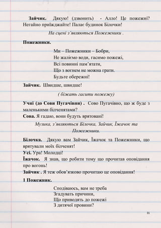 31
Зайчик. Дякую! (дзвонить) - Алло! Це пожежні?
Негайно приїжджайте! Палає будинок Білочки!
На сцені з’являються Пожежники .
Пожежники.
Ми – Пожежники – Бобри,
Не жаліємо води, гасимо пожежі,
Всі повинні пам’ятати,
Що з вогнем не можна грати.
Будьте обережні!
Зайчик. Швидше, швидше!
( біжать гасити пожежу)
Учні (до Сови Пугачівни) . Сово Пугачівно, що ж буде з
маленькими білченятами?
Сова. Я гадаю, вони будуть врятовані!
Музика, з’являються Білочка, Зайчик, Їжачок та
Пожежники.
Білочка. Дякую вам Зайчик, Їжачок та Пожежники, що
врятували моїх білченят!
Усі. Ура! Молодці!
Їжачок. Я знав, що робити тому що прочитав оповідання
про вогонь!
Зайчик . Я теж обов’язково прочитаю це оповідання!
1 Пожежник.
Сподіваюсь, вам не треба
Згадувать причини,
Що приводять до пожежі
З дитячої провини?
 