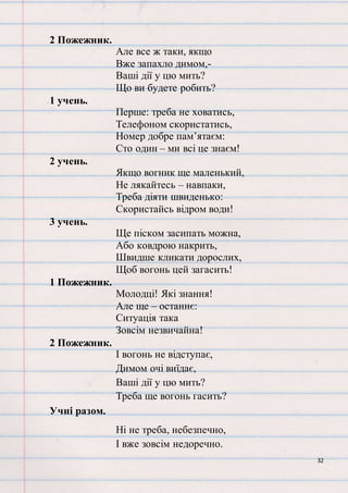 32
2 Пожежник.
Але все ж таки, якщо
Вже запахло димом,-
Ваші дії у цю мить?
Що ви будете робить?
1 учень.
Перше: треба не ховатись,
Телефоном скористатись,
Номер добре пам’ятаєм:
Сто один – ми всі це знаєм!
2 учень.
Якщо вогник ще маленький,
Не лякайтесь – навпаки,
Треба діяти швиденько:
Скористайсь відром води!
3 учень.
Ще піском засипать можна,
Або ковдрою накрить,
Швидше кликати дорослих,
Щоб вогонь цей загасить!
1 Пожежник.
Молодці! Які знання!
Але ще – останнє:
Ситуація така
Зовсім незвичайна!
2 Пожежник.
І вогонь не відступає,
Димом очі виїдає,
Ваші дії у цю мить?
Треба ще вогонь гасить?
Учні разом.
Ні не треба, небезпечно,
І вже зовсім недоречно.
 