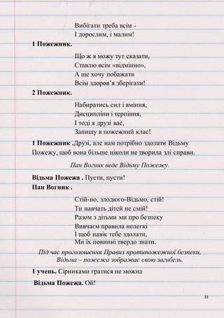 33
Вибігати треба всім -
І дорослим, і малим!
1 Пожежник.
Що ж я можу тут сказати,
Ставлю всім «відмінно»,
А ще хочу побажати
Всім здоров’я зберігати!
2 Пожежник.
Набиратись сил і вміння,
Дисципліни і терпіння,
І тоді я друзі вас,
Запишу в пожежний клас!
1 Пожежник .Друзі, але нам потрібно здолати Відьму
Пожежу, щоб вона більше ніколи не творила злі справи.
Пан Вогник веде Відьму Пожежу.
Відьма Пожежа . Пусти, пусти!
Пан Вогник .
Стій-но, злодюго-Відьмо, стій!
Ти навчать дітей не смій!
Разом з дітьми ми про безпеку
Вивчаєм правила нелегкі
І щоб навік тебе здолати,
Ми їх повинні твердо знати.
Під час проголошення Правил протипожежної безпеки,
Відьма – пожежа зображає свою загибель.
1 учень. Сірниками гратися не можна
Відьма Пожежа. Ой!
 