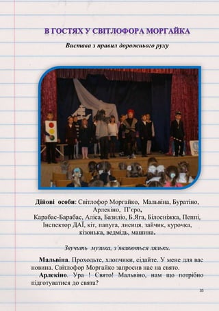 35
Вистава з правил дорожнього руху
Дійові особи: Світлофор Моргайко, Мальвіна, Буратіно,
Арлекіно, П’єро,
Карабас-Барабас, Аліса, Базиліо, Б.Яга, Білосніжка, Пеппі,
Інспектор ДАЇ, кіт, папуга, лисиця, зайчик, курочка,
кізонька, ведмідь, машина.
Звучить музика, з’являються ляльки.
Мальвіна. Проходьте, хлопчики, сідайте. У мене для вас
новина. Світлофор Моргайко запросив нас на свято.
Арлекіно. Ура ! Свято! Мальвіно, нам що потрібно
підготуватися до свята?
 