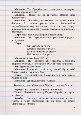 36
Мальвіна. Так, Арлекіно, ми з вами маємо повторити
правила дорожнього руху.
Буратіно. Цього ще не вистачало. Навіщо щось
повторювати?
Мальвіна. Буратіно, це важливо для нашої з вами
безпеки. З кожним роком зростає інтенсивність
автомобільного руху на дорогах. А це, у свою чергу,
підвищує відповідальність у водіїв, пасажирів та пішоходів.
Зрозуміли?
П’єро. Мальвіно, я склав віршик. Послухаєте?
Мальвіна. Ой, П’єро, який же ви розумник! З радістю
послухаємо.
П’єро.
Хай усі часу не гають:
Дорожні правила вивчають,
Ще й дотримуються строго,
Не страшна тоді дорога!
Мальвіна. Браво! Браво, П’єро!
Буратіно. Ну і вивчайте свої правила, а мені вже
набридло вчитися. Я і без правил руху на свято потраплю.
Всі. Буратіно, зачекайте!
Мальвіна. І чому він такий неслухняний? Куди побіг?
Тільки, щоб не трапилась біда.
П’єро. Не хвилюйтеся, Мальвіно, все буде гаразд.
Ходімо за ним.
Мальвіна . Дякую, хлопчики! (йдуть)
Звучить музика, з’являється Карабас, Аліса та Базиліо.
Карабас. Ух, негідники! Ви чули? Ви бачили?
Разом. Шановний, сеньор Карабас-Барабас, все чули і
все бачили.
Карабас. Спочатку, ці ляльки посміли втекти з мого
театру, а тепер збираються іти на свято до самого
Світлофора Моргайка.
 