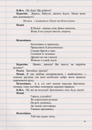 38
Б.Яга. Ой, біда! Що робити?
Буратіно. Дивись, бабусю, дівчата йдуть. Може вони
нам допоможуть?
Музика, з’являються Пеппі та Білосніжка.
Пеппі .
Я Пеппі – відома усім Довга панчоха,
Живу й не сумую ніколи, нітроха.
Білосніжка.
Білосніжка я гарненька,
Працьовита й розумненька.
Семеро братів я маю
Гномами їх називаю.
Дружні всі ми і веселі
Живемо в одній оселі.
Буратіно. Привіт, дівчата! Ви знаєте, як перейти
вулицю?
Разом . Звичайно, знаємо!
Пеппі. Я так люблю подорожувати і знайомитись з
новими друзями, що мені необхідно добре знати правила
дорожнього руху.
Білосніжка. А я, усі свої знання передаю братикам-
гномам, тому постійно повторюю дорожні правила.
Б.Яга. Ой, які ви молодці! Допоможіть нам, будь ласка!
Пеппі.
Гаразд, слухайте!
Як переходиш вулицю
На розі зупинись,
До знаків світлофора
Уважно придивись.
Білосніжка.
Тобі він скаже чітко,
 