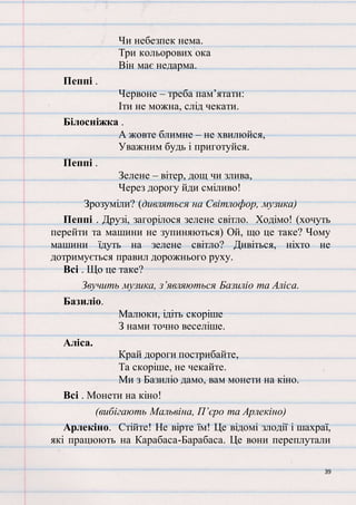 39
Чи небезпек нема.
Три кольорових ока
Він має недарма.
Пеппі .
Червоне – треба пам’ятати:
Іти не можна, слід чекати.
Білосніжка .
А жовте блимне – не хвилюйся,
Уважним будь і приготуйся.
Пеппі .
Зелене – вітер, дощ чи злива,
Через дорогу йди сміливо!
Зрозуміли? (дивляться на Світлофор, музика)
Пеппі . Друзі, загорілося зелене світло. Ходімо! (хочуть
перейти та машини не зупиняються) Ой, що це таке? Чому
машини їдуть на зелене світло? Дивіться, ніхто не
дотримується правил дорожнього руху.
Всі . Що це таке?
Звучить музика, з’являються Базиліо та Аліса.
Базиліо.
Малюки, ідіть скоріше
З нами точно веселіше.
Аліса.
Край дороги пострибайте,
Та скоріше, не чекайте.
Ми з Базиліо дамо, вам монети на кіно.
Всі . Монети на кіно!
(вибігають Мальвіна, П’єро та Арлекіно)
Арлекіно. Стійте! Не вірте їм! Це відомі злодії і шахраї,
які працюють на Карабаса-Барабаса. Це вони переплутали
 