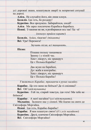 40
усі дорожні знаки, влаштували аварії та неприємні ситуації
на дорозі.
Аліса. Не слухайте його, він лише клоун.
Базиліо. Іди геть, бо роздеру!
Буратіно. Все зрозуміло. Забирайтеся, злодії!
Аліса. Ми зараз покличемо Карабаса-Барабаса.
Пеппі. З такими як ви, я розбираюся ось так! Ха –я!
(показує прийом карате)
Базиліо. Алісо, тікаємо! (тікають)
Всі. Ура! Перемога!
Звучить пісня, всі танцюють.
Пісня:
Пташка польку танцювала
Зранку і у пізній час.
Хвіст ліворуч, ніс праворуч
Це є Полька-Карабас!
Два жуки на барабані,
Дує жаба в контрабас.
Хвіст ліворуч, ніс праворуч
Це є Полька-Барабас!
З’являється Карабас, тримаючи в руках нагайку.
Карабас. Це хто мене не боїться? Де ті сміливці?
Всі. Ой! (відступають)
Буратіно. Гей ти, старий товстун, іди геть! Ми тебе не
боїмося!
Карабас . А моєї нагайки? (усі відступають).
Мальвіна. Залиште нас у спокої. Ми йдемо на свято до
Світлофора Моргайка.
Пеппі. Іди геть, Карабас-Барабас!
Карабас. Я вам влаштую свято! (б’є усіх нагайкою)
Буратіно. Друзі, кличемо Світлофора Моргайка.
Всі. Світлофоре Моргайко!
 