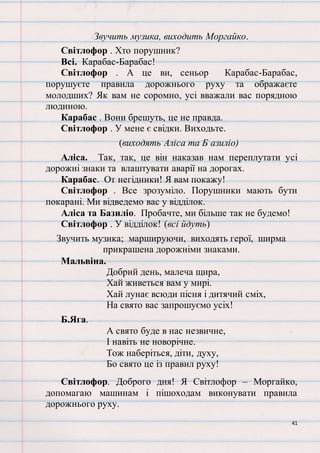 41
Звучить музика, виходить Моргайко.
Світлофор . Хто порушник?
Всі. Карабас-Барабас!
Світлофор . А це ви, сеньор Карабас-Барабас,
порушуєте правила дорожнього руху та ображаєте
молодших? Як вам не соромно, усі вважали вас порядною
людиною.
Карабас . Вони брешуть, це не правда.
Світлофор . У мене є свідки. Виходьте.
(виходять Аліса та Б азиліо)
Аліса. Так, так, це він наказав нам переплутати усі
дорожні знаки та влаштувати аварії на дорогах.
Карабас. От негідники! Я вам покажу!
Світлофор . Все зрозуміло. Порушники мають бути
покарані. Ми відведемо вас у відділок.
Аліса та Базиліо. Пробачте, ми більше так не будемо!
Світлофор . У відділок! (всі йдуть)
Звучить музика; маршируючи, виходять герої, ширма
прикрашена дорожніми знаками.
Мальвіна.
Добрий день, малеча щира,
Хай живеться вам у мирі.
Хай лунає всюди пісня і дитячий сміх,
На свято вас запрошуємо усіх!
Б.Яга.
А свято буде в нас незвичне,
І навіть не новорічне.
Тож наберіться, діти, духу,
Бо свято це із правил руху!
Світлофор. Доброго дня! Я Світлофор – Моргайко,
допомагаю машинам і пішоходам виконувати правила
дорожнього руху.
 