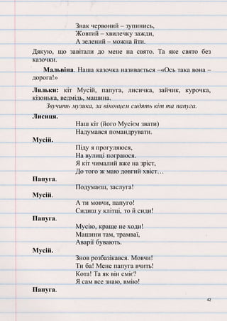 42
Знак червоний – зупинись,
Жовтий – хвилечку зажди,
А зелений – можна йти.
Дякую, що завітали до мене на свято. Та яке свято без
казочки.
Мальвіна. Наша казочка називається –«Ось така вона –
дорога!»
Ляльки: кіт Мусій, папуга, лисичка, зайчик, курочка,
кізонька, ведмідь, машина.
Звучить музика, за віконцем сидять кіт та папуга.
Лисиця.
Наш кіт (його Мусієм звати)
Надумався помандрувати.
Мусій.
Піду я прогуляюся,
На вулиці пограюся.
Я кіт чималий вже на зріст,
До того ж маю довгий хвіст…
Папуга.
Подумаєш, заслуга!
Мусій.
А ти мовчи, папуго!
Сидиш у клітці, то й сиди!
Папуга.
Мусію, краще не ходи!
Машини там, трамваї,
Аварії бувають.
Мусій.
Знов розбазікався. Мовчи!
Ти ба! Мене папуга вчить!
Кота! Та як він сміє?
Я сам все знаю, вмію!
Папуга.
 