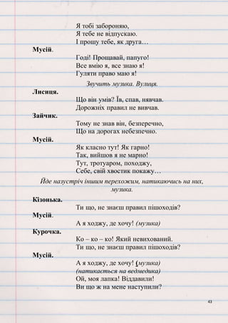 43
Я тобі забороняю,
Я тебе не відпускаю.
І прошу тебе, як друга…
Мусій.
Годі! Прощавай, папуго!
Все вмію я, все знаю я!
Гуляти право маю я!
Звучить музика. Вулиця.
Лисиця.
Що він умів? Їв, спав, нявчав.
Дорожніх правил не вивчав.
Зайчик.
Тому не знав він, безперечно,
Що на дорогах небезпечно.
Мусій.
Як класно тут! Як гарно!
Так, вийшов я не марно!
Тут, тротуаром, походжу,
Себе, свій хвостик покажу…
Йде назустріч іншим перехожим, натикаючись на них,
музика.
Кізонька.
Ти що, не знаєш правил пішоходів?
Мусій.
А я ходжу, де хочу! (музика)
Курочка.
Ко – ко – ко! Який невихований.
Ти що, не знаєш правил пішоходів?
Мусій.
А я ходжу, де хочу! (музика)
(натикається на ведмедика)
Ой, моя лапка! Віддавили!
Ви що ж на мене наступили?
 