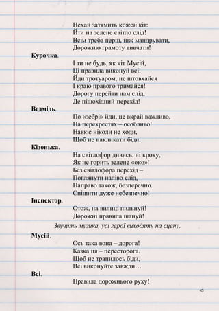 45
Нехай затямить кожен кіт:
Йти на зелене світло слід!
Всім треба перш, ніж мандрувати,
Дорожню грамоту вивчати!
Курочка.
І ти не будь, як кіт Мусій,
Ці правила виконуй всі!
Йди тротуаром, не штовхайся
І краю правого тримайся!
Дорогу перейти нам слід,
Де пішохідний перехід!
Ведмідь.
По «зебрі» йди, це вкрай важливо,
На перехрестях – особливо!
Навкіс ніколи не ходи,
Щоб не накликати біди.
Кізонька.
На світлофор дивись: ні кроку,
Як не горить зелене «око»!
Без світлофора перехід –
Поглянути наліво слід,
Направо також, безперечно.
Спішити дуже небезпечно!
Інспектор.
Отож, на вилиці пильнуй!
Дорожні правила шануй!
Звучить музика, усі герої виходять на сцену.
Мусій.
Ось така вона – дорога!
Казка ця – пересторога.
Щоб не трапилось біди,
Всі виконуйте завжди…
Всі.
Правила дорожнього руху!
 