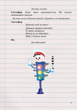 46
Звучить музика.
Світлофор. Наше свято продовжується. Ми хочемо
затанцювати таночок.
Звучить пісня «Повний автобус Буратін», всі танцюють.
Світлофор.
Дякуємо усім за увагу!
Дорожні правила вивчайте
Їх треба зазубрити.
Ніколи їх не забувайте,
Щоб у безпеці жити!
Всі.
До побачення!
 