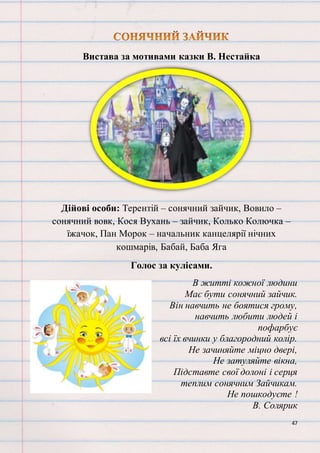 47
Вистава за мотивами казки В. Нестайка
Дійові особи: Терентій – сонячний зайчик, Вовило –
сонячний вовк, Кося Вухань – зайчик, Колько Колючка –
їжачок, Пан Морок – начальник канцелярії нічних
кошмарів, Бабай, Баба Яга
Голос за кулісами.
В житті кожної людини
Має бути сонячний зайчик.
Він навчить не боятися грому,
навчить любити людей і
пофарбує
всі їх вчинки у благородний колір.
Не зачиняйте міцно двері,
Не затуляйте вікна,
Підставте свої долоні і серця
теплим сонячним Зайчикам.
Не пошкодуєте !
В. Солярик
 