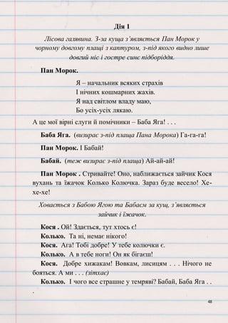 48
Дія 1
Лісова галявина. З-за куща з’являється Пан Морок у
чорному довгому плащі з каптуром, з-під якого видно лише
довгий ніс і гостре синє підборіддя.
Пан Морок.
Я – начальник всяких страхів
І нічних кошмарних жахів.
Я над світлом владу маю,
Бо усіх-усіх лякаю.
А це мої вірні слуги й помічники – Баба Яга! . . .
Баба Яга. (визирає з-під плаща Пана Морока) Га-га-га!
Пан Морок. І Бабай!
Бабай. (теж визирає з-під плаща) Ай-ай-ай!
Пан Морок . Стривайте! Оно, наближається зайчик Кося
вухань та їжачок Колько Колючка. Зараз буде весело! Хе-
хе-хе!
Ховається з Бабою Ягою та Бабаєм за кущ, з’являється
зайчик і їжачок.
Кося . Ой! Здається, тут хтось є!
Колько. Та ні, немає нікого!
Кося. Ага! Тобі добре! У тебе колючки є.
Колько. А в тебе ноги! Он як бігаєш!
Кося. Добре хижакам! Вовкам, лисицям . . . Нічого не
бояться. А ми . . . (зітхає)
Колько. І чого все страшне у темряві? Бабай, Баба Яга . .
.
 