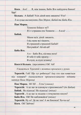 49
Кося . Ага! . . . Я, між іншим, Баби Яги найдужче боюся!
Брр!
Колько. А Бабай! Усіх дітей ним лякають! Ухх!
З-за куща вискакують Пан Морок, Бабай та Баба Яга.
Пан Морок.
Темноти боїшся ти?!
Я і є страшна ота Темнота . . . А-а-а! . . .
Бабай.
Мною всіх дітей лякають.
І від мене всі тікають.
Я страшний-страшний Бабай!
Начувайся! Ай-ай-ай!
Баба Яга.
А я – Баба Яга, кістяна нога!
Я тебе й тебе провчу –
В ступі, в ступі істовчу!
Кося й Колько. (тремтять) Ой! Ай!
З’являється Терентій з жовтим променем у руках.
Терентій. Гей! Що тут робиться? Ану хто там ховається
під плащем? (намагається променем-шпагою підняти
каптур Пана Морока)
Пан Морок. Ні! Ні! . . Геть! (зникає)
Терентій. А це що за одновухе страховисько? (до Бабая)
Бабай. Не підходь! Не підходь! (тікає)
Терентій . А це що за мадама з гачкуватим носом?
Баба Яга. Ой! Не наближайся! (тікає)
Терентій. Ну от! Де ви там! А ви боялися! Ха-ха-ха!
Кося. Ой! Зайчик!
 