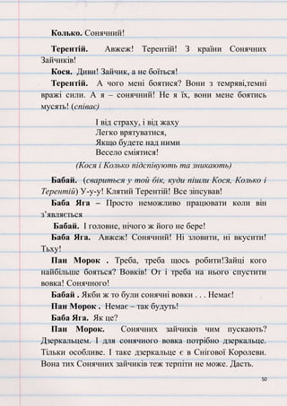 50
Колько. Сонячний!
Терентій. Авжеж! Терентій! З країни Сонячних
Зайчиків!
Кося. Диви! Зайчик, а не боїться!
Терентій. А чого мені боятися? Вони з темряві,темні
вражі сили. А я – сонячний! Не я їх, вони мене боятись
мусять! (співає)
І від страху, і від жаху
Легко врятуватися,
Якщо будете над ними
Весело сміятися!
(Кося і Колько підспівують та зникають)
Бабай. (свариться у той бік, куди пішли Кося, Колько і
Терентій) У-у-у! Клятий Терентій! Все зіпсував!
Баба Яга – Просто неможливо працювати коли він
з’являється
Бабай. І головне, нічого ж його не бере!
Баба Яга. Авжеж! Сонячний! Ні зловити, ні вкусити!
Тьху!
Пан Морок . Треба, треба щось робити!Зайці кого
найбільше бояться? Вовків! От і треба на нього спустити
вовка! Сонячного!
Бабай . Якби ж то були сонячні вовки . . . Немає!
Пан Морок . Немає – так будуть!
Баба Яга. Як це?
Пан Морок. Сонячних зайчиків чим пускають?
Дзеркальцем. І для сонячного вовка потрібно дзеркальце.
Тільки особливе. І таке дзеркальце є в Снігової Королеви.
Вона тих Сонячних зайчиків теж терпіти не може. Дасть.
 