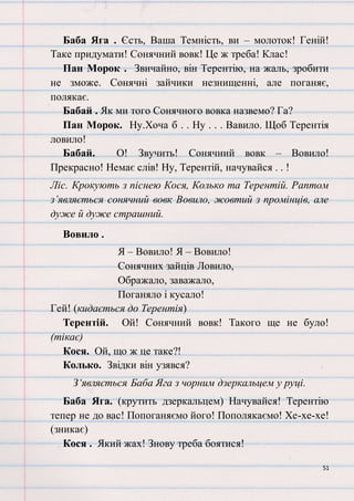 51
Баба Яга . Єсть, Ваша Темність, ви – молоток! Геній!
Таке придумати! Сонячний вовк! Це ж треба! Клас!
Пан Морок . Звичайно, він Терентію, на жаль, зробити
не зможе. Сонячні зайчики незнищенні, але поганяє,
полякає.
Бабай . Як ми того Сонячного вовка назвемо? Га?
Пан Морок. Ну.Хоча б . . Ну . . . Вавило. Щоб Терентія
ловило!
Бабай. О! Звучить! Сонячний вовк – Вовило!
Прекрасно! Немає слів! Ну, Терентій, начувайся . . !
Ліс. Крокують з піснею Кося, Колько та Терентій. Раптом
з’являється сонячний вовк Вовило, жовтий з промінців, але
дуже й дуже страшний.
Вовило .
Я – Вовило! Я – Вовило!
Сонячних зайців Ловило,
Ображало, заважало,
Поганяло і кусало!
Гей! (кидається до Терентія)
Терентій. Ой! Сонячний вовк! Такого ще не було!
(тікає)
Кося. Ой, що ж це таке?!
Колько. Звідки він узявся?
З‘являється Баба Яга з чорним дзеркальцем у руці.
Баба Яга. (крутить дзеркальцем) Начувайся! Терентію
тепер не до вас! Попоганяємо його! Пополякаємо! Хе-хе-хе!
(зникає)
Кося . Який жах! Знову треба боятися!
 