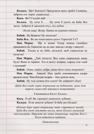 52
Колько. Що? Боятися? Придумати щось треба! Скажімо,
забрати оте чорне дзеркальце . .
Кося. Як?! Голубе мій!
Колько. Ну хоча б . . . Ну хоча б уночі, як Баба Яга
засне. Забрати й закопати отут, під дубом . . .
Лісові хащі. Вечір. Хатка на курячих ніжках.
Бабай. Ну Вовило! Ну молоток!
Баба Яга. Як ми попоганяли цього Терентія! Га?!
Пан Морок. Що я казав! Тепер можна спокійно
працювати бо Терентію не до нас: ніколи і вгору глянути!
Бабай. Тільки ж ти, бабо, пильнуй, щоб дзеркальце не
потягли!
Пан Морок. Хай тягнуть! Все одно дзеркальце наше
буде! Воно ж чарівне. Хто в нього зазирне, одразу стає злий
і поганий!
Бабай. Отже, навіть добре, якщо його хтось поцупить?
Пан Морок. Авжеж! Нам треба поповнювати кадри
вражої сили. Чим більше кадрів – тим дужча сила.
Бабай. Ну тоді можна йти спати! На добраніч! (йде)
(Баба Яга кладе чорне дзеркальце на підвіконня, лягає біля
порога, сама себе заколисує колисковою).
З’являються Кося і Колько.
Кося. О-ой! Як страшно! (цокотить зубами)
Колько. Н-не цокоти зубами! Б-бабу роз-будиш!
(Колько бере чорне дзеркальце лише з третього заходу,
Баба Яга іноді свистить носом, тож Колько змушений
відскакувати. Нарешті він хапає дзеркальце, передає Косі і
Кося кидається навтіки)
(Затемнення)
 