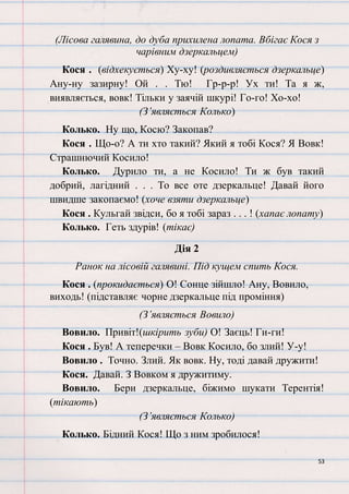 53
(Лісова галявина, до дуба прихилена лопата. Вбігає Кося з
чарівним дзеркальцем)
Кося . (відхекується) Ху-ху! (роздивляється дзеркальце)
Ану-ну зазирну! Ой . . Тю! Гр-р-р! Ух ти! Та я ж,
виявляється, вовк! Тільки у заячій шкурі! Го-го! Хо-хо!
(З’являється Колько)
Колько. Ну що, Косю? Закопав?
Кося . Що-о? А ти хто такий? Який я тобі Кося? Я Вовк!
Страшнючий Косило!
Колько. Дурило ти, а не Косило! Ти ж був такий
добрий, лагідний . . . То все оте дзеркальце! Давай його
швидше закопаємо! (хоче взяти дзеркальце)
Кося . Кульгай звідси, бо я тобі зараз . . . ! (хапає лопату)
Колько. Геть здурів! (тікає)
Дія 2
Ранок на лісовій галявині. Під кущем спить Кося.
Кося . (прокидається) О! Сонце зійшло! Ану, Вовило,
виходь! (підставляє чорне дзеркальце під проміння)
(З’являється Вовило)
Вовило. Привіт!(шкірить зуби) О! Заєць! Ги-ги!
Кося . Був! А теперечки – Вовк Косило, бо злий! У-у!
Вовило . Точно. Злий. Як вовк. Ну, тоді давай дружити!
Кося. Давай. З Вовком я дружитиму.
Вовило. Бери дзеркальце, біжимо шукати Терентія!
(тікають)
(З’являється Колько)
Колько. Бідний Кося! Що з ним зробилося!
 