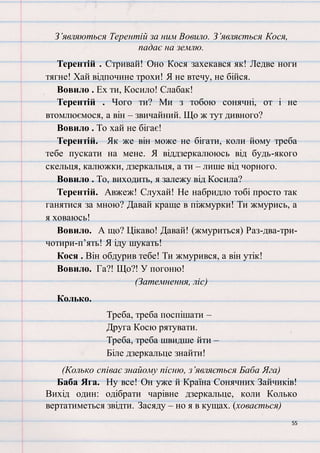 55
З’являються Терентій за ним Вовило. З’являється Кося,
падає на землю.
Терентій . Стривай! Оно Кося захекався як! Ледве ноги
тягне! Хай відпочине трохи! Я не втечу, не бійся.
Вовило . Ех ти, Косило! Слабак!
Терентій . Чого ти? Ми з тобою сонячні, от і не
втомлюємося, а він – звичайний. Що ж тут дивного?
Вовило . То хай не бігає!
Терентій. Як же він може не бігати, коли йому треба
тебе пускати на мене. Я віддзеркалююсь від будь-якого
скельця, калюжки, дзеркальця, а ти – лише від чорного.
Вовило . То, виходить, я залежу від Косила?
Терентій. Авжеж! Слухай! Не набридло тобі просто так
ганятися за мною? Давай краще в піжмурки! Ти жмурись, а
я ховаюсь!
Вовило. А що? Цікаво! Давай! (жмуриться) Раз-два-три-
чотири-п’ять! Я іду шукать!
Кося . Він обдурив тебе! Ти жмурився, а він утік!
Вовило. Га?! Що?! У погоню!
(Затемнення, ліс)
Колько.
Треба, треба поспішати –
Друга Косю рятувати.
Треба, треба швидше йти –
Біле дзеркальце знайти!
(Колько співає знайому пісню, з’являється Баба Яга)
Баба Яга. Ну все! Он уже й Країна Сонячних Зайчиків!
Вихід один: одібрати чарівне дзеркальце, коли Колько
вертатиметься звідти. Засяду – но я в кущах. (ховається)
 