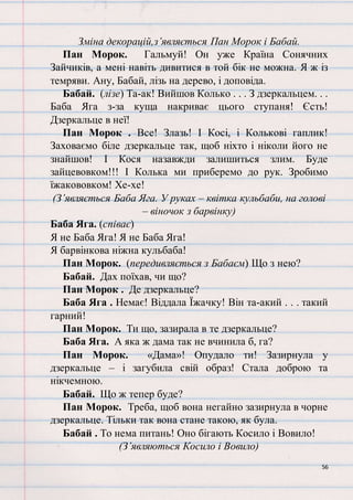 56
Зміна декорацій,з’являється Пан Морок і Бабай.
Пан Морок. Гальмуй! Он уже Країна Сонячних
Зайчиків, а мені навіть дивитися в той бік не можна. Я ж із
темряви. Ану, Бабай, лізь на дерево, і доповіда.
Бабай. (лізе) Та-ак! Вийшов Колько . . . З дзеркальцем. . .
Баба Яга з-за куща накриває цього ступаня! Єсть!
Дзеркальце в неї!
Пан Морок . Все! Злазь! І Косі, і Колькові гаплик!
Заховаємо біле дзеркальце так, щоб ніхто і ніколи його не
знайшов! І Кося назавжди залишиться злим. Буде
зайцевовком!!! І Колька ми приберемо до рук. Зробимо
їжакововком! Хе-хе!
(З’являється Баба Яга. У руках – квітка кульбаби, на голові
– віночок з барвінку)
Баба Яга. (співає)
Я не Баба Яга! Я не Баба Яга!
Я барвінкова ніжна кульбаба!
Пан Морок. (передивляється з Бабаєм) Що з нею?
Бабай. Дах поїхав, чи що?
Пан Морок . Де дзеркальце?
Баба Яга . Немає! Віддала Їжачку! Він та-акий . . . такий
гарний!
Пан Морок. Ти що, зазирала в те дзеркальце?
Баба Яга. А яка ж дама так не вчинила б, га?
Пан Морок. «Дама»! Опудало ти! Зазирнула у
дзеркальце – і загубила свій образ! Стала доброю та
нікчемною.
Бабай. Що ж тепер буде?
Пан Морок. Треба, щоб вона негайно зазирнула в чорне
дзеркальце. Тільки так вона стане такою, як була.
Бабай . То нема питань! Оно бігають Косило і Вовило!
(З’являються Косило і Вовило)
 