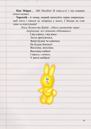 58
Пан Морок . Ой! Рятуйте! Я гину-у-у! ( під плащем
нічого немає)
Терентій . А тепер, мерщій закопуйте чорне дзеркальце,
щоб ніхто і ніколи не зазирнув у нього. І більше не став
злим та підступним!
Кося, Колько та Бабай – дідусь закопують чорне
дзеркальце, всі співають обійнявшись
І від страху, і від жаху
Легко врятуватися,
Якщо будеш ти сміятися,
Не будеш боятися!
Веселіше, веселіше,
Веселіше смійся!
І нікого, і нічого,
У житті небійся!
 