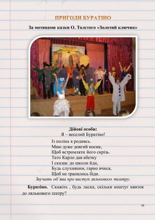 59
За мотивами казки О. Толстого «Золотий ключик»
Дійові особи:
Я – веселий Буратіно!
Із поліна я родивсь.
Маю дуже довгий носик,
Щоб встромляти його скрізь.
Тато Карло дав абетку
І сказав: до школи йди,
Будь слухняним, гарно вчися,
Щоб не трапилось біди.
Звучить об’ява про виступ лялькового театру.
Буратіно. Скажіть , будь ласка, скільки коштує квиток
до лялькового театру?
 