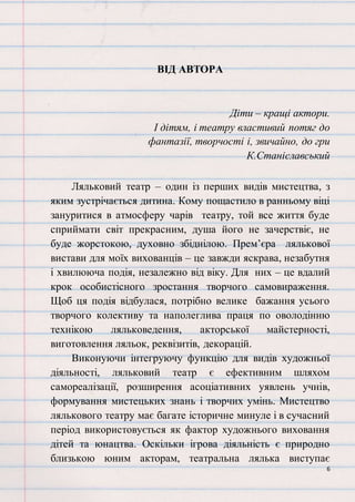 6
ВІД АВТОРА
Діти – кращі актори.
І дітям, і театру властивий потяг до
фантазії, творчості і, звичайно, до гри
К.Станіславський
Ляльковий театр – один із перших видів мистецтва, з
яким зустрічається дитина. Кому пощастило в ранньому віці
зануритися в атмосферу чарів театру, той все життя буде
сприймати світ прекрасним, душа його не зачерствіє, не
буде жорстокою, духовно збіднілою. Прем’єра лялькової
вистави для моїх вихованців – це завжди яскрава, незабутня
і хвилююча подія, незалежно від віку. Для них – це вдалий
крок особистісного зростання творчого самовираження.
Щоб ця подія відбулася, потрібно велике бажання усього
творчого колективу та наполеглива праця по оволодінню
технікою ляльковедення, акторської майстерності,
виготовлення ляльок, реквізитів, декорацій.
Виконуючи інтегруючу функцію для видів художньої
діяльності, ляльковий театр є ефективним шляхом
самореалізації, розширення асоціативних уявлень учнів,
формування мистецьких знань і творчих умінь. Мистецтво
лялькового театру має багате історичне минуле і в сучасний
період використовується як фактор художнього виховання
дітей та юнацтва. Оскільки ігрова діяльність є природно
близькою юним акторам, театральна лялька виступає
 