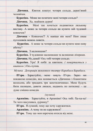 60
Дівчина. Квиток коштує чотири сольдо, дерев’яний
чоловічок.
Буратіно. Може ви позичите мені чотири сольдо?
Дівчина. Ха, знайшов дурня!
Буратіно. Мені так хочеться подивитися лялькову
виставу. А може за чотири сольдо ви купите мій чудовий
ковпачок?
Дівчина - Ковпачок?! А навіщо він мені? Ним лише
пуголовків можна ловити.
Буратіно. А може за чотири сольдо ви купите мою нову
абетку?
Дівчина. З малюнками?
Буратіно. З чудовими малюнками та великими літерами.
Дівчина. Ну,давай! Ось тобі чотири сольдо.
Буратіно. Ура! Я побіг за квитком. ( повертається з
квитком ) Ось купив.
Музика. Декорація лялькового театру Карабаса Барабаса.
П’єро. Здрастуйте, мене зовуть П’єро. Зараз ми
покажемо комедію, яка називається «Дівчинка з блакитним
волоссям, або тридцять три запотиличника». Мене будуть
бити палицею, давати ляпаси, надають по потилиці – це
дуже смішна комедія.
(музика)
Арлекіно. Здрастуйте, я Арлекіно! Ось тобі. Ха-ха-ха!
Ти чого насупився, дурнику?
П’єро. Я сумний, тому що хочу одружитися.
Арлекіно. А чому ти не одружився?
П’єро. Тому що моя наречена втекла від мене.
 