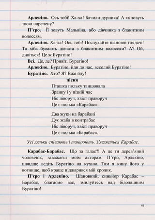 61
Арлекіно. Ось тобі! Ха-ха! Бачили дурника! А як зовуть
твою наречену?
П’єро. Її зовуть Мальвіна, або дівчинка з блакитним
волоссям.
Арлекіно. Ха-ха! Ось тобі! Послухайте шановні глядачі!
Та хіба бувають дівчата з блакитним волоссям? А? Ой,
дивіться! Це ж Буратіно!
Всі. Де, де? Привіт, Буратіно!
Арлекіно. Буратіно, йди до нас, веселий Буратіно!
Буратіно. Хто? Я? Вже йду!
пісня
Пташка польку танцювала
Зранку і у пізній час
Ніс ліворуч, хвіст праворуч
Це є полька «Карабас».
Два жуки на барабані
Дує жаба в контрабас
Ніс ліворуч, хвіст праворуч
Це є полька «Барабас».
Усі ляльки співають і танцюють. З'являється Карабас.
Карабас-Барабас. Що за галас?! А це ти дерев’яний
чоловічок, заважаєш моїм акторам. П’єро, Арлекіно,
швидше ведіть Буратіно на кухню. Там я кину його у
вогнище, щоб краще піджарився мій кролик.
П’єро і Арлекіно. Шановний, синьйор Карабас –
Барабас, благаємо вас, змилуйтесь над бідолашним
Буратіно!
 
