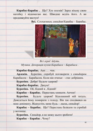62
Карабас-Барабас . Що? Хто посмів? Зараз візьму свою
нагайку і відшмагаю вас. Швидше ведіть його. А ви
продовжуйте виступ!
Всі. Слухаємося, синьйор Карабас – Барабас.
Всі герої йдуть.
Музика. Декорація кухня Карабаса – Барабаса .
Карабас-Барабас. Аап . . . чхи.
Арлекін. Буратіно, спробуй поговорити з синьйором
Карабасом – Барабасом. Коли він пчихає – стає добрішим.
Буратіно. Добре! Будьте здорові!
Карабас-Барабас. Дякую!
Буратіно. Ой, бідний я , бідний!
Карабас – Барабас. Перестань хникати. Апчхи!
Буратіно. Будьте здорові! Бідолашний мій татусь.
Доведеться йому помирати з голоду. Він так сподівався на
мою допомогу. Відпустіть мене будь – ласка, синьйор!
Карабас – Барабас. Що? Перестань базікати та стрибай
у вогнище.
Буратіно. Синьйор, я не можу цього зробити!
Карабас – Барабас . Чому?
 