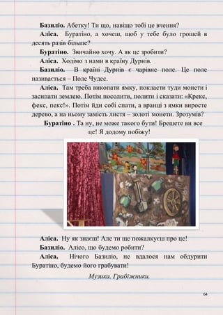 64
Базиліо. Абетку! Ти що, навіщо тобі це вчення?
Аліса. Буратіно, а хочеш, щоб у тебе було грошей в
десять разів більше?
Буратіно. Звичайно хочу. А як це зробити?
Аліса. Ходімо з нами в країну Дурнів.
Базиліо. В країні Дурнів є чарівне поле. Це поле
називається – Поле Чудес.
Аліса. Там треба викопати ямку, покласти туди монети і
засипати землею. Потім посолити, полити і сказати: «Крекс,
фекс, пекс!». Потім йди собі спати, а вранці з ямки виросте
дерево, а на ньому замість листя – золоті монети. Зрозумів?
Буратіно . Та ну, не може такого бути! Брешете ви все
це! Я додому побіжу!
Аліса. Ну як знаєш! Але ти ще пожалкуєш про це!
Базиліо. Алісо, що будемо робити?
Аліса. Нічого Базиліо, не вдалося нам обдурити
Буратіно, будемо його грабувати!
Музика. Грабіжники.
 