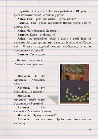 65
Буратіно. Ой, хто це? Здається розбійники. Що робити,
куди заховати гроші? Запхаю їх у рота!
Аліса. Стій! Гроші або життя! Де твої гроші?
Базиліо. Стій! Гроші або життя! Віддай гроші, а не то
розірву тебе!
Аліса. Чого мовчиш? Де гроші?
Базиліо. Кажи – стрілятиму!
Аліса. А, зрозуміло! Гроші в нього в роті! Зраз ми
повісимо його догори ногами, і він сам їх виплюне! Ха-ха-
ха! Я вже зголодніла! Ходімо пообідаємо, а потім
повернемося по гроші!
Базиліо. Так, ходімо!
Музика, з’являється
Мальвіна та Артемон.
Мальвіна. Ой, ой!
Артемоне, Артемоне,
де ти?
Артемон. Я тут
Мальвіно. Що сталося?
Мальвіна.
Артемоне, треба зняти
бідолашного Буратіно!
Артемон. Не
хвилюйся, Мальвіно. Я миттю.
Мальвіна. Ну що, він живий?
Артемон . Здається дихає. Треба дати йому випити
касторку.
 