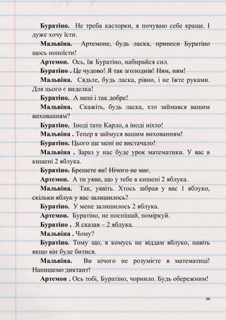 66
Буратіно. Не треба касторки, я почуваю себе краще. І
дуже хочу їсти.
Мальвіна. Артемоне, будь ласка, принеси Буратіно
щось попоїсти!
Артемон. Ось, їж Буратіно, набирайся сил.
Буратіно . Це чудово! Я так зголоднів! Ням, ням!
Мальвіна. Сядьте, будь ласка, рівно, і не їжте руками.
Для цього є виделка!
Буратіно. А мені і так добре!
Мальвіна. Скажіть, будь ласка, хто займався вашим
вихованням?
Буратіно. Іноді тато Карло, а іноді ніхто!
Мальвіна . Тепер я займуся вашим вихованням!
Буратіно. Цього ще мені не вистачало!
Мальвіна . Зараз у нас буде урок математики. У вас в
кишені 2 яблука.
Буратіно. Брешете ви! Нічого не має.
Артемон. А ти уяви, що у тебе в кишені 2 яблука.
Мальвіна. Так, уявіть. Хтось забрав у вас 1 яблуко,
скільки яблук у вас залишилось?
Буратіно. У мене залишилось 2 яблука.
Артемон. Буратіно, не поспішай, поміркуй.
Буратіно . Я сказав – 2 яблука.
Мальвіна . Чому?
Буратіно. Тому що, я комусь не віддам яблуко, навіть
якщо він буде битися.
Мальвіна. Ви нічого не розумієте в математиці!
Напишемо диктант!
Артемон . Ось тобі, Буратіно, чорнило. Будь обережним!
 