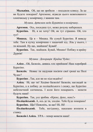 67
Мальвіна. Ой, що ви зробили - посадили кляксу. За це
ви будете покарані! Артемоне, відведи цього невихованого
хлопчиську у комірчину, і замкни там.
Музика. Артемон веде Буратіно в комірчину.
Артемон. Ось, посидиш тут, може розуму наберешся.
Буратіно. Ні, я не хочу! Ой, як тут страшно. Ой, хто
тут?
Мишка. Це я – Мишка. Не сумуй Буратіно. Я виведу
тебе. Там в кутку комірчини є пацючий хід. Лізь у нього, і
ти вільний. Ну що, знайшов? Бувай!
Буратіно. Так, знайшов. Бувай, Мишко! Побіжу в країну
Дурнів!
Музика. Декорація Країна Чудес.
Аліса . Ой, Базиліо, дивись хто прийшов! Наш хоробрий
Буратіно.
Базиліо. Невже ти надумав посіяти свої гроші на Полі
Чудес?
Буратіно . Так, але ви не підглядайте!
Аліса. Ні, що ти! Ходімо Базиліо! Базиліо, наглядай за
Буратіно, а я побіжу до поліцейського і скажу, що Буратіно
небезпечний злочинець. І коли його покарають – монети
будуть наші!
Буратіно. Так, усе зробив. «Крекс, фекс, пекс!»
Поліцейський. А, ось де ти, злодію. Тебе буде покарано!
Буратіно. Що? Поясніть, за що? Ні. Ні!
Поліцейський. Тебе, негіднику, наказано втопити в
ставку.
Базиліо і Аліса. УРА – тепер монети наші!
 