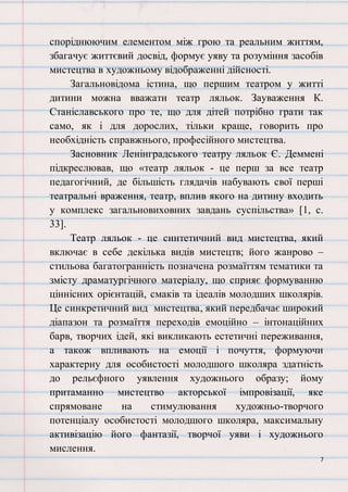 7
споріднюючим елементом між грою та реальним життям,
збагачує життєвий досвід, формує уяву та розуміння засобів
мистецтва в художньому відображенні дійсності.
Загальновідома істина, що першим театром у житті
дитини можна вважати театр ляльок. Зауваження К.
Станіславського про те, що для дітей потрібно грати так
само, як і для дорослих, тільки краще, говорить про
необхідність справжнього, професійного мистецтва.
Засновник Ленінградського театру ляльок Є. Деммені
підкреслював, що «театр ляльок - це перш за все театр
педагогічний, де більшість глядачів набувають свої перші
театральні враження, театр, вплив якого на дитину входить
у комплекс загальновиховних завдань суспільства» [1, с.
33].
Театр ляльок - це синтетичний вид мистецтва, який
включає в себе декілька видів мистецтв; його жанрово –
стильова багатогранність позначена розмаїттям тематики та
змісту драматургічного матеріалу, що сприяє формуванню
ціннісних орієнтацій, смаків та ідеалів молодших школярів.
Це синкретичний вид мистецтва, який передбачає широкий
діапазон та розмаїття переходів емоційно – інтонаційних
барв, творчих ідей, які викликають естетичні переживання,
а також впливають на емоції і почуття, формуючи
характерну для особистості молодшого школяра здатність
до рельєфного уявлення художнього образу; йому
притаманно мистецтво акторської імпровізації, яке
спрямоване на стимулювання художньо-творчого
потенціалу особистості молодшого школяра, максимальну
активізацію його фантазії, творчої уяви і художнього
мислення.
 