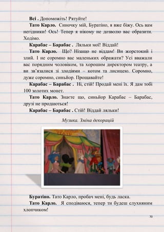 70
Всі . Допоможіть! Рятуйте!
Тато Карло. Синочку мій, Буратіно, я вже біжу. Ось вам
негідники! Ось! Тепер я нікому не дозволю вас образити.
Ходімо.
Карабас – Барабас . Ляльки мої! Віддай!
Тато Карло. Що? Нізащо не віддам! Ви жорстокий і
злий. І не соромно вас маленьких ображати? Усі вважали
вас порядним чоловіком, та хорошим директором театру, а
ви зв’язалися зі злодіями – котом та лисицею. Соромно,
дуже соромно, синьйор. Прощавайте!
Карабас – Барабас . Ні, стій! Продай мені їх. Я дам тобі
100 золотих монет.
Тато Карло. Знаєте що, синьйор Карабас – Барабас,
друзі не продаються!
Карабас – Барабас . Стій! Віддай ляльки!
Музика. Зміна декорацій
Буратіно. Тато Карло, пробач мені, будь ласка.
Тато Карло. Я сподіваюся, тепер ти будеш слухняним
хлопчиком!
 