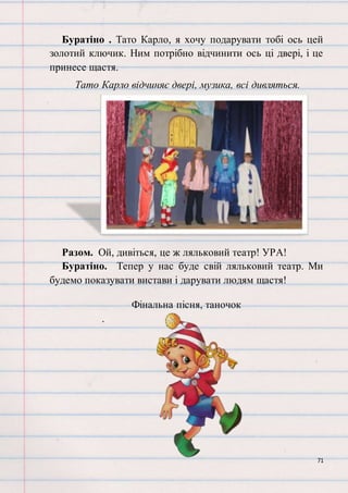 71
Буратіно . Тато Карло, я хочу подарувати тобі ось цей
золотий ключик. Ним потрібно відчинити ось ці двері, і це
принесе щастя.
Тато Карло відчиняє двері, музика, всі дивляться.
Разом. Ой, дивіться, це ж ляльковий театр! УРА!
Буратіно. Тепер у нас буде свій ляльковий театр. Ми
будемо показувати вистави і дарувати людям щастя!
Фінальна пісня, таночок
.
 