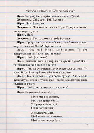 74
(Музика, з’являється Осел та охоронці)
Осел. Ой, рятуйте, рятуйте! (ховається за Шрека)
Охоронець. Стій, осел! Гей, Велетню!
Шрек . Так. Я слухаю.
Охоронець. За наказом нашого Лорда Фаркуада, ми вас
маємо заарештувати.
Шрек . Нас?
Охоронець. Так, цього осла і тебе Велетню.
Шрек. Зрозуміло, а сили в тебе вистачить? А-а-а! (лякає,
охоронець тікає) Ха-ха! Нарешті тиша!
Осел. Оце так! Можна мені сказати. Ти був
неперевершений! Просто крутий чувак
Шрек. Що? Це ти мені?
Осел. Звичайно тобі. Я кажу, що ти крутий чувак! Вони
так тікали від тебе. Це було весело!
Шрек. Так, це було непогано. А тепер осел іди геть! Ти
вільний! Іди і святкуй своє звільнення з друзями.
Осел . Так, я вільний. Це просто супер! Але у мене
немає друзів, проте є чудова ідея – давай відсвяткуємо наше
звільнення разом!
Шрек . Що? Чого ти до мене причепився?
Осел. Пояснюю: (співає пісню)
Ніхто мене не любить,
Ніхто не приголубить,
Тому що в цілім світі
Один, зовсім один.
Я друга хочу мати,
Щоб разом з ним співати,
Щоб разом завжди бути
 