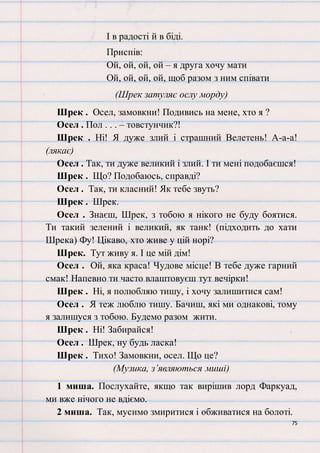 75
І в радості й в біді.
Приспів:
Ой, ой, ой, ой – я друга хочу мати
Ой, ой, ой, ой, щоб разом з ним співати
(Шрек затуляє ослу морду)
Шрек . Осел, замовкни! Подивись на мене, хто я ?
Осел . Пол . . . – товстунчик?!
Шрек . Ні! Я дуже злий і страшний Велетень! А-а-а!
(лякає)
Осел . Так, ти дуже великий і злий. І ти мені подобаєшся!
Шрек . Що? Подобаюсь, справді?
Осел . Так, ти класний! Як тебе звуть?
Шрек . Шрек.
Осел . Знаєш, Шрек, з тобою я нікого не буду боятися.
Ти такий зелений і великий, як танк! (підходить до хати
Шрека) Фу! Цікаво, хто живе у цій норі?
Шрек. Тут живу я. І це мій дім!
Осел . Ой, яка краса! Чудове місце! В тебе дуже гарний
смак! Напевно ти часто влаштовуєш тут вечірки!
Шрек . Ні, я полюбляю тишу, і хочу залишитися сам!
Осел . Я теж люблю тишу. Бачиш, які ми однакові, тому
я залишуся з тобою. Будемо разом жити.
Шрек . Ні! Забирайся!
Осел . Шрек, ну будь ласка!
Шрек . Тихо! Замовкни, осел. Що це?
(Музика, з’являються миші)
1 миша. Послухайте, якщо так вирішив лорд Фаркуад,
ми вже нічого не вдіємо.
2 миша. Так, мусимо змиритися і обживатися на болоті.
 
