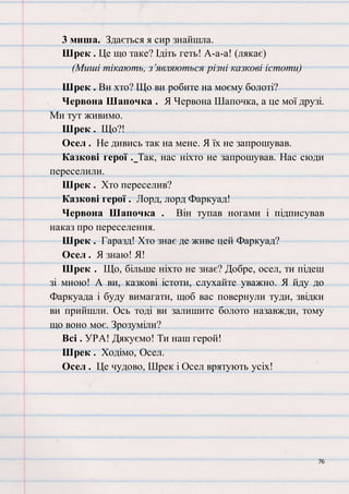 76
3 миша. Здається я сир знайшла.
Шрек . Це що таке? Ідіть геть! А-а-а! (лякає)
(Миші тікають, з’являються різні казкові істоти)
Шрек . Ви хто? Що ви робите на моєму болоті?
Червона Шапочка . Я Червона Шапочка, а це мої друзі.
Ми тут живимо.
Шрек . Що?!
Осел . Не дивись так на мене. Я їх не запрошував.
Казкові герої . Так, нас ніхто не запрошував. Нас сюди
переселили.
Шрек . Хто переселив?
Казкові герої . Лорд, лорд Фаркуад!
Червона Шапочка . Він тупав ногами і підписував
наказ про переселення.
Шрек . Гаразд! Хто знає де живе цей Фаркуад?
Осел . Я знаю! Я!
Шрек . Що, більше ніхто не знає? Добре, осел, ти підеш
зі мною! А ви, казкові істоти, слухайте уважно. Я йду до
Фаркуада і буду вимагати, щоб вас повернули туди, звідки
ви прийшли. Ось тоді ви залишите болото назавжди, тому
що воно моє. Зрозуміли?
Всі . УРА! Дякуємо! Ти наш герой!
Шрек . Ходімо, Осел.
Осел . Це чудово, Шрек і Осел врятують усіх!
 
