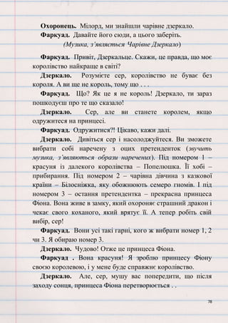 78
Охоронець. Мілорд, ми знайшли чарівне дзеркало.
Фаркуад. Давайте його сюди, а цього заберіть.
(Музика, з’являється Чарівне Дзеркало)
Фаркуад. Привіт, Дзеркальце. Скажи, це правда, що моє
королівство найкраще в світі?
Дзеркало. Розумієте сер, королівство не буває без
короля. А ви ще не король, тому що . . .
Фаркуад. Що? Як це я не король! Дзеркало, ти зараз
пошкодуєш про те що сказало!
Дзеркало. Сер, але ви станете королем, якщо
одружитеся на принцесі.
Фаркуад. Одружитися?! Цікаво, кажи далі.
Дзеркало. Дивіться сер і насолоджуйтеся. Ви зможете
вибрати собі наречену з оцих претенденток (звучить
музика, з’являються образи наречених). Під номером 1 –
красуня із далекого королівства – Попелюшка. Її хобі –
прибирання. Під номером 2 – чарівна дівчина з казкової
країни – Білосніжка, яку обожнюють семеро гномів. І під
номером 3 – остання претендентка – прекрасна принцеса
Фіона. Вона живе в замку, який охороняє страшний дракон і
чекає свого коханого, який врятує її. А тепер робіть свій
вибір, сер!
Фаркуад. Вони усі такі гарні, кого ж вибрати номер 1, 2
чи 3. Я обираю номер 3.
Дзеркало. Чудово! Отже це принцеса Фіона.
Фаркуад . Вона красуня! Я зроблю принцесу Фіону
своєю королевою, і у мене буде справжнє королівство.
Дзеркало. Але, сер, мушу вас попередити, що після
заходу сонця, принцеса Фіона перетворюється . .
 