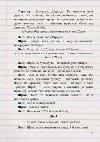 79
Фаркуад. Замовкни, Дзеркало. Ти заважаєш мені
думати. Гей, капітане, збирай своїх найкращих людей, ми
влаштуємо лицарський турнір. На переможця турніру чекає
дуже почесна місія – звільнити принцесу Фіону від
Дракона. Ха-ха-ха! (йде)
(Музика, біля замку з’являються Осел та Шрек)
Осел . Ось тут живе лорд Фаркуад.
Шрек. Добре, осел, ходімо. Я хочу якнайшвидше
повернути собі болото.
Осел . Чому так тихо? Де усі поділися? (йдуть)
(Чути звуки бою, все поступово зникає і знову з’являються
Осел і Шрек)
Осел. Шрек, це було круто – ти переміг усіх лицарів.
Шрек. Осел, ти теж хлопець хоч куди, як ти йому врізав
копитом по потилиці. Ха-ха-ха! Так, це було весело!
Осел. Але ж який хитрий цей Фаркуад. Каже, що
почесна місія переможця турніру – врятувати принцесу
Фіону від Дракона. Нічого собі місія – загинути в пащі
Дракона. Шрек, ти мене дивуєш. Погодитися рятувати
принцесу, заради того, щоб тобі повернули болото.
Шрек. Осел, ти починаєш багато базікати. Так, я
погодився і крапка.
Осел. Але ж це небезпечно!
Шрек . Тоді залишайся!
Осел. Ні, а як же ти? Я тебе не покину.
Дія 3
Музика, зміна декорацій, Замок Дракона.
Осел. Шрек, може повернемося назад. Я боюся, а ти?
 
